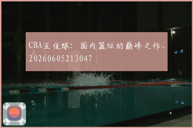 CBA五佳球:国内篮坛的巅峰之作_20260605213047