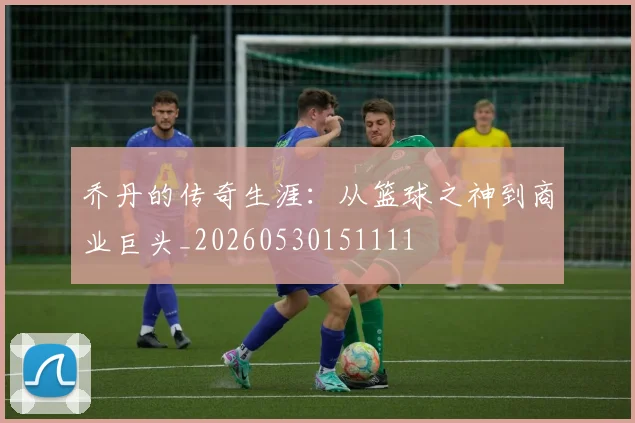 乔丹的传奇生涯：从篮球之神到商业巨头_20260530151111