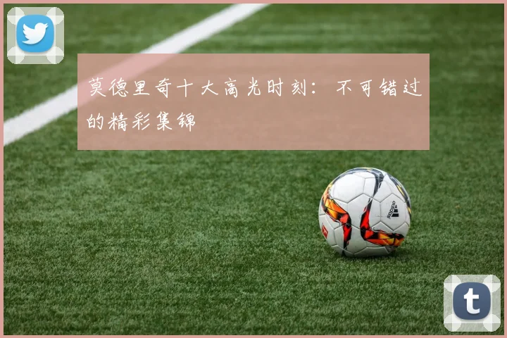 莫德里奇十大高光时刻:不可错过的精彩集锦