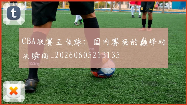 CBA联赛五佳球：国内赛场的巅峰对决瞬间_20260605213135
