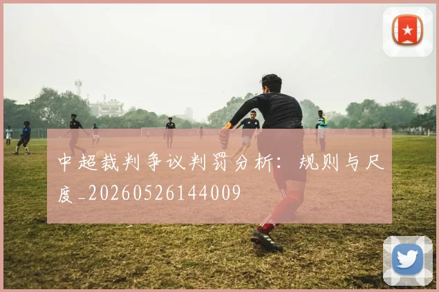 中超裁判争议判罚分析:规则与尺度_20260526144009