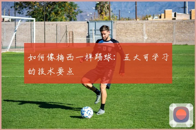 如何像梅西一样踢球:五大可学习的技术要点