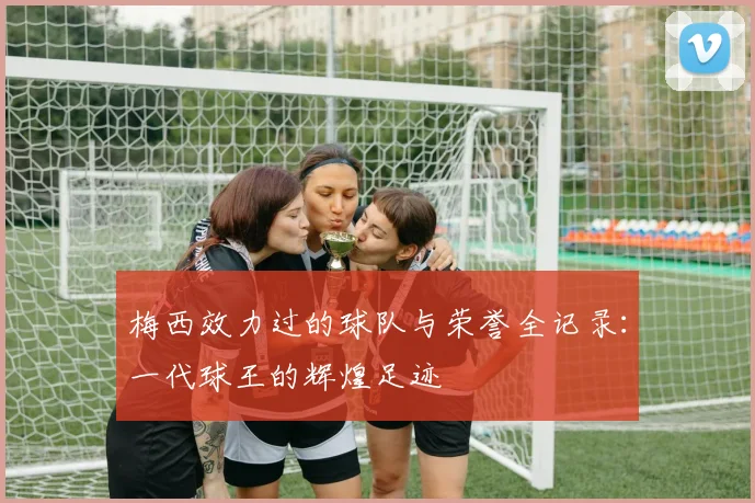梅西效力过的球队与荣誉全记录:一代球王的辉煌足迹