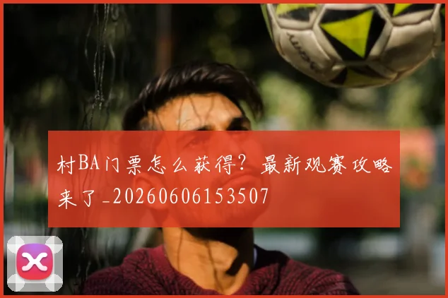 村BA门票怎么获得?最新观赛攻略来了_20260606153507