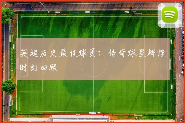 英超历史最佳球员:传奇球星辉煌时刻回顾