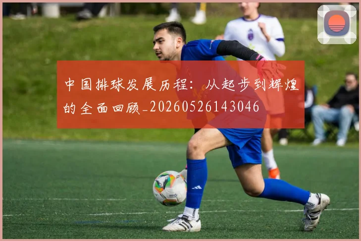 中国排球发展历程:从起步到辉煌的全面回顾_20260526143046