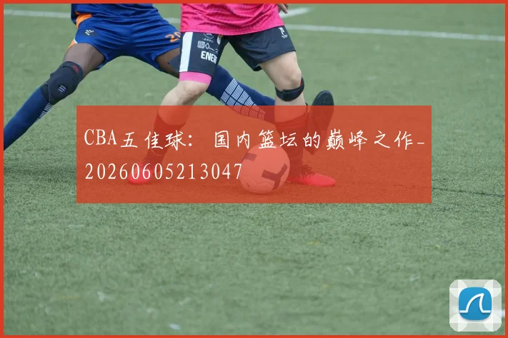 CBA五佳球：国内篮坛的巅峰之作_20260605213047